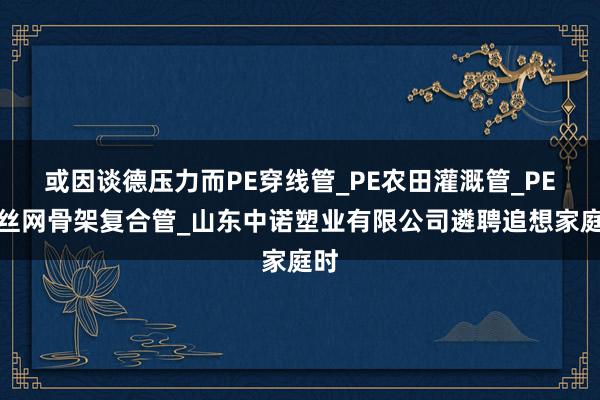 或因谈德压力而PE穿线管_PE农田灌溉管_PE钢丝网骨架复合管_山东中诺塑业有限公司遴聘追想家庭时