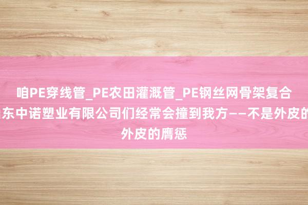 咱PE穿线管_PE农田灌溉管_PE钢丝网骨架复合管_山东中诺塑业有限公司们经常会撞到我方——不是外皮的膺惩