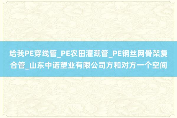 给我PE穿线管_PE农田灌溉管_PE钢丝网骨架复合管_山东中诺塑业有限公司方和对方一个空间