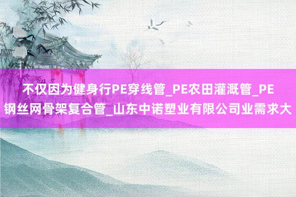 不仅因为健身行PE穿线管_PE农田灌溉管_PE钢丝网骨架复合管_山东中诺塑业有限公司业需求大